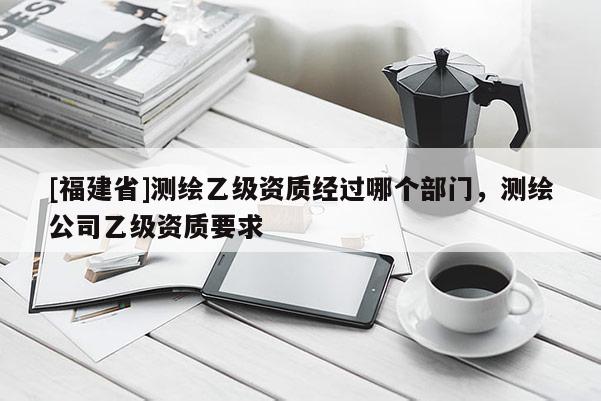 [福建省]測繪乙級資質經過哪個部門，測繪公司乙級資質要求