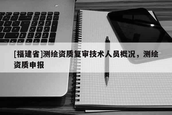 [福建省]測繪資質復審技術人員概況，測繪資質申報