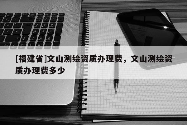 [福建省]文山測繪資質辦理費，文山測繪資質辦理費多少