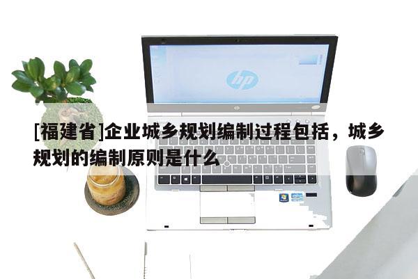 [福建省]企業城鄉規劃編制過程包括，城鄉規劃的編制原則是什么