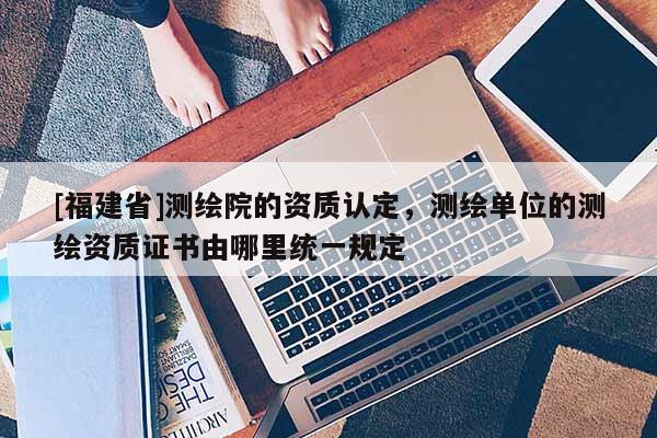 [福建省]測繪院的資質認定，測繪單位的測繪資質證書由哪里統一規定