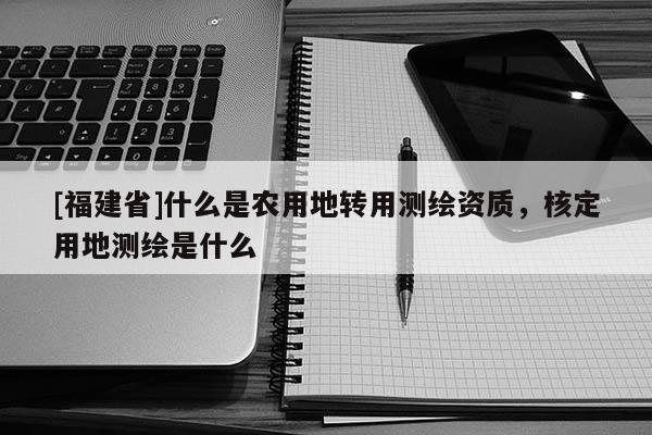 [福建省]什么是農(nóng)用地轉(zhuǎn)用測繪資質(zhì)，核定用地測繪是什么