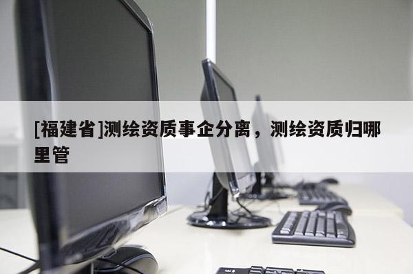 [福建省]測繪資質事企分離，測繪資質歸哪里管