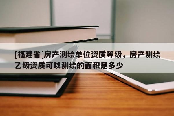 [福建省]房產(chǎn)測(cè)繪單位資質(zhì)等級(jí)，房產(chǎn)測(cè)繪乙級(jí)資質(zhì)可以測(cè)繪的面積是多少