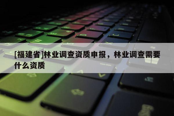 [福建省]林業調查資質申報，林業調查需要什么資質