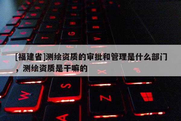[福建省]測繪資質的審批和管理是什么部門，測繪資質是干嘛的