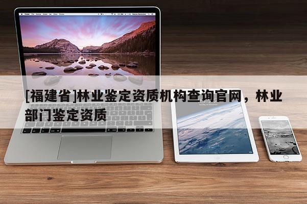 [福建省]林業鑒定資質機構查詢官網，林業部門鑒定資質