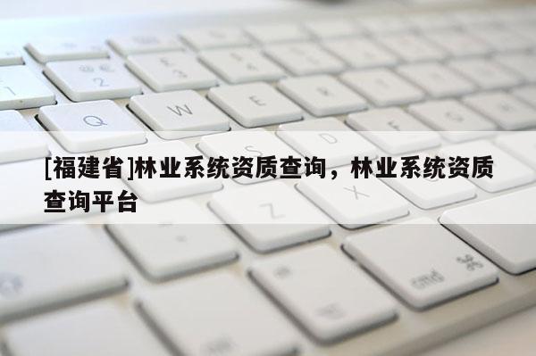 [福建省]林業(yè)系統(tǒng)資質(zhì)查詢，林業(yè)系統(tǒng)資質(zhì)查詢平臺