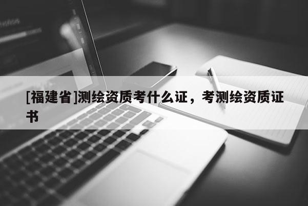 [福建省]測繪資質考什么證，考測繪資質證書
