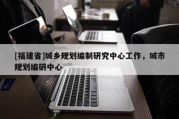 [福建省]城鄉規劃編制研究中心工作，城市規劃編研中心
