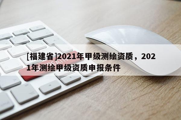 [福建省]2021年甲級(jí)測(cè)繪資質(zhì)，2021年測(cè)繪甲級(jí)資質(zhì)申報(bào)條件