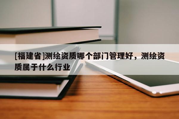 [福建省]測繪資質哪個部門管理好，測繪資質屬于什么行業