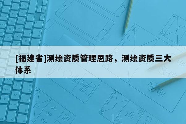 [福建省]測繪資質管理思路，測繪資質三大體系