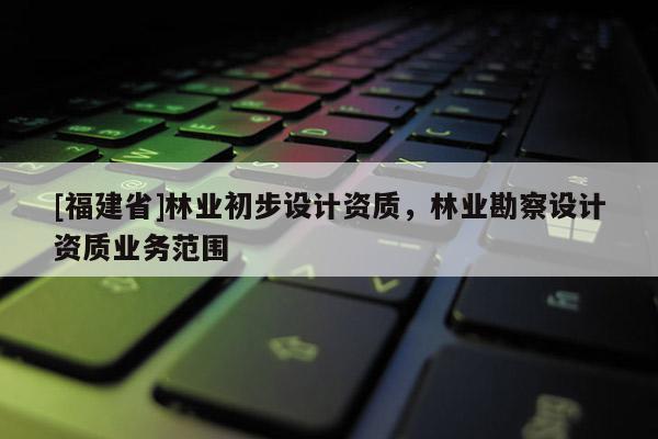 [福建省]林業初步設計資質，林業勘察設計資質業務范圍