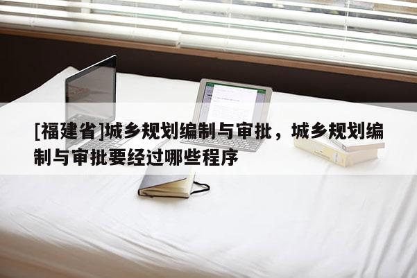 [福建省]城鄉規劃編制與審批，城鄉規劃編制與審批要經過哪些程序
