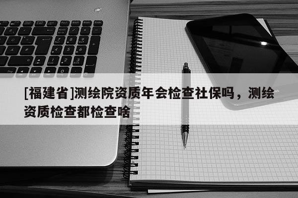 [福建省]測繪院資質年會檢查社保嗎，測繪資質檢查都檢查啥