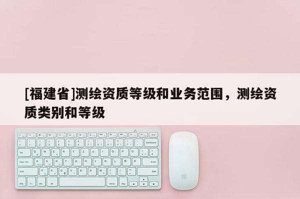 [福建省]測繪資質等級和業務范圍，測繪資質類別和等級