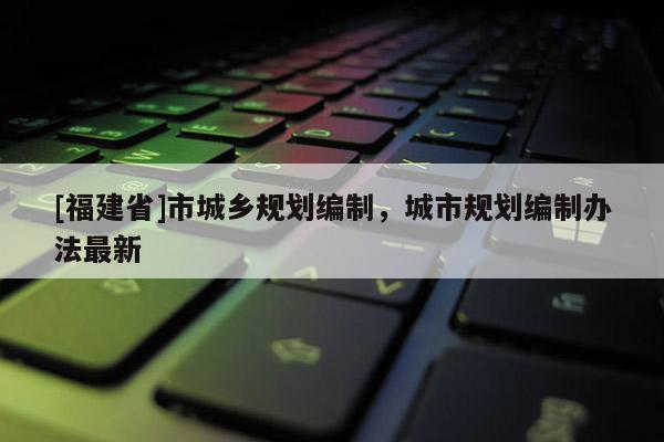 [福建省]市城鄉規劃編制，城市規劃編制辦法最新