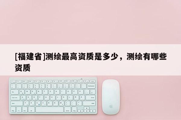 [福建省]測繪最高資質是多少，測繪有哪些資質