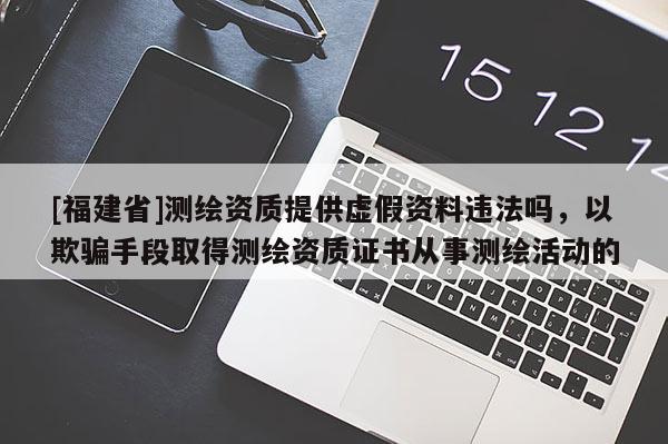 [福建省]測繪資質提供虛假資料違法嗎，以欺騙手段取得測繪資質證書從事測繪活動的