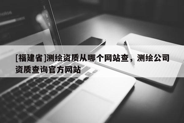[福建省]測繪資質從哪個網站查，測繪公司資質查詢官方網站