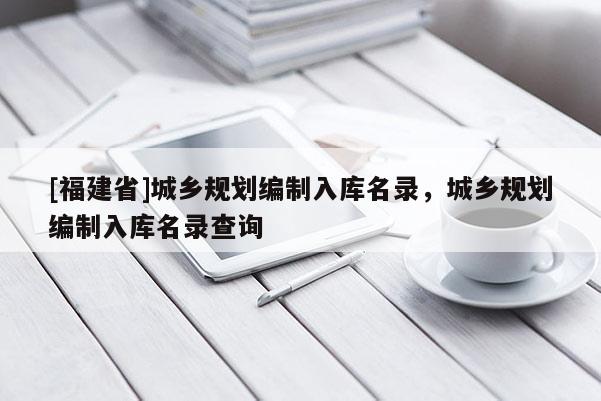 [福建省]城鄉(xiāng)規(guī)劃編制入庫名錄，城鄉(xiāng)規(guī)劃編制入庫名錄查詢
