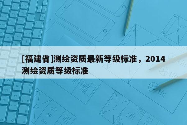 [福建省]測繪資質最新等級標準，2014測繪資質等級標準