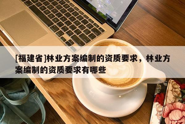 [福建省]林業方案編制的資質要求，林業方案編制的資質要求有哪些