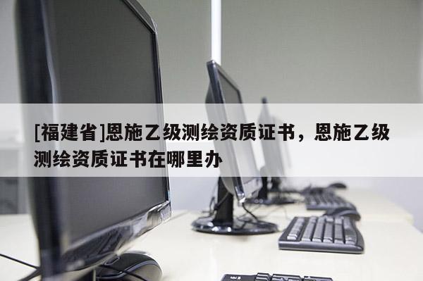 [福建省]恩施乙級測繪資質證書，恩施乙級測繪資質證書在哪里辦