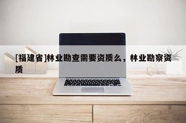 [福建省]林業勘查需要資質么，林業勘察資質