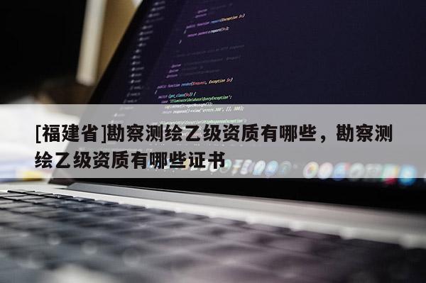 [福建省]勘察測繪乙級資質(zhì)有哪些，勘察測繪乙級資質(zhì)有哪些證書