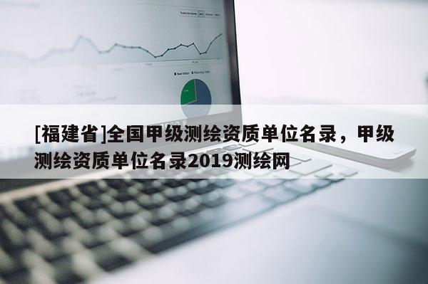 [福建省]全國甲級測繪資質(zhì)單位名錄，甲級測繪資質(zhì)單位名錄2019測繪網(wǎng)