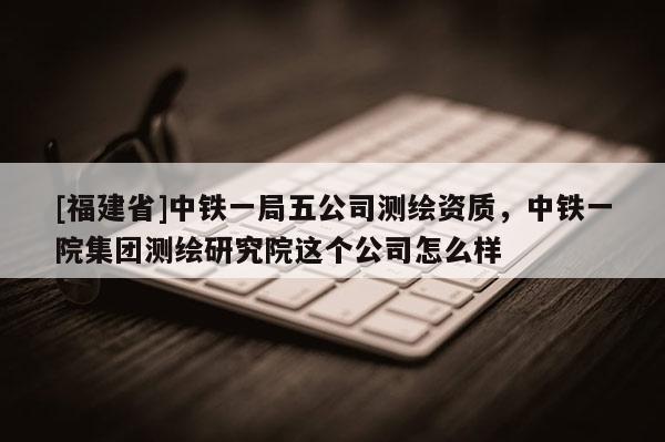[福建省]中鐵一局五公司測繪資質，中鐵一院集團測繪研究院這個公司怎么樣