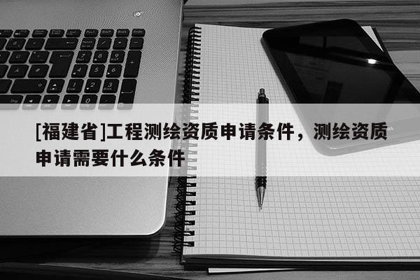 [福建省]工程測繪資質申請條件，測繪資質申請需要什么條件
