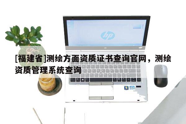 [福建省]測繪方面資質(zhì)證書查詢官網(wǎng)，測繪資質(zhì)管理系統(tǒng)查詢