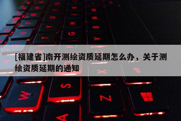 [福建省]南開測繪資質延期怎么辦，關于測繪資質延期的通知