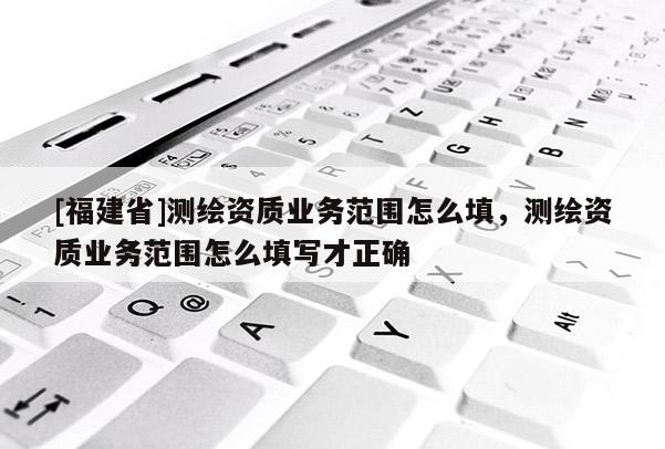 [福建省]測(cè)繪資質(zhì)業(yè)務(wù)范圍怎么填，測(cè)繪資質(zhì)業(yè)務(wù)范圍怎么填寫才正確