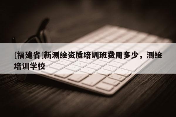 [福建省]新測(cè)繪資質(zhì)培訓(xùn)班費(fèi)用多少，測(cè)繪培訓(xùn)學(xué)校