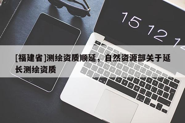 [福建省]測繪資質順延，自然資源部關于延長測繪資質