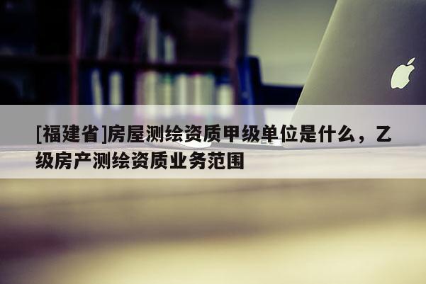 [福建省]房屋測繪資質甲級單位是什么，乙級房產測繪資質業務范圍
