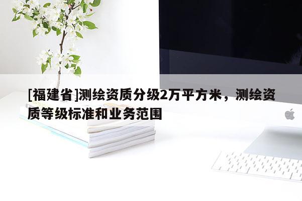 [福建省]測繪資質分級2萬平方米，測繪資質等級標準和業務范圍