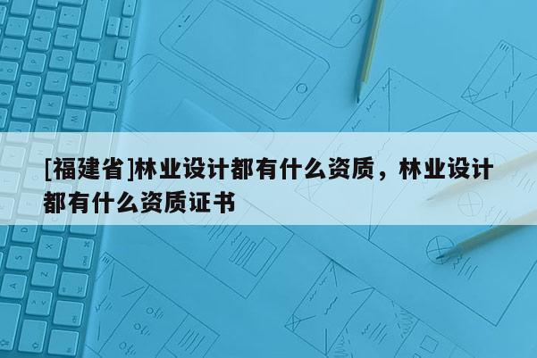 [福建省]林業設計都有什么資質，林業設計都有什么資質證書