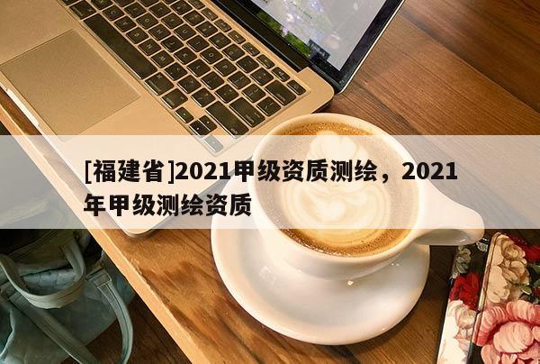 [福建省]2021甲級(jí)資質(zhì)測(cè)繪，2021年甲級(jí)測(cè)繪資質(zhì)