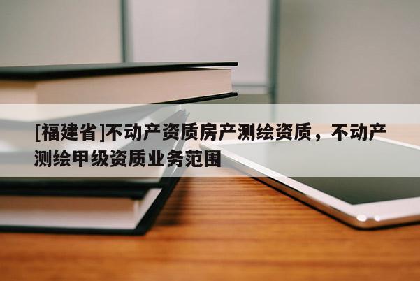 [福建省]不動(dòng)產(chǎn)資質(zhì)房產(chǎn)測(cè)繪資質(zhì)，不動(dòng)產(chǎn)測(cè)繪甲級(jí)資質(zhì)業(yè)務(wù)范圍