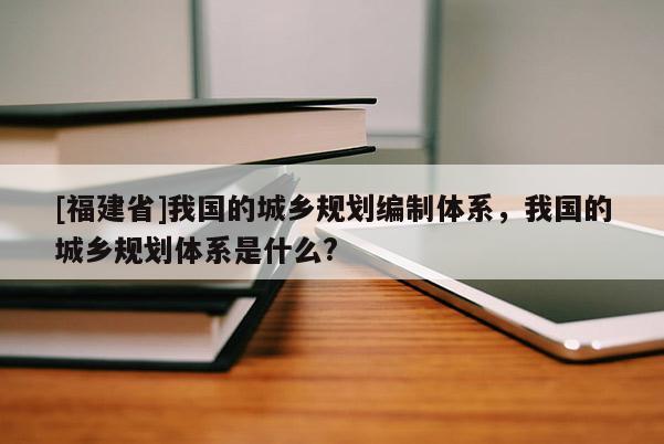 [福建省]我國的城鄉規劃編制體系，我國的城鄉規劃體系是什么?