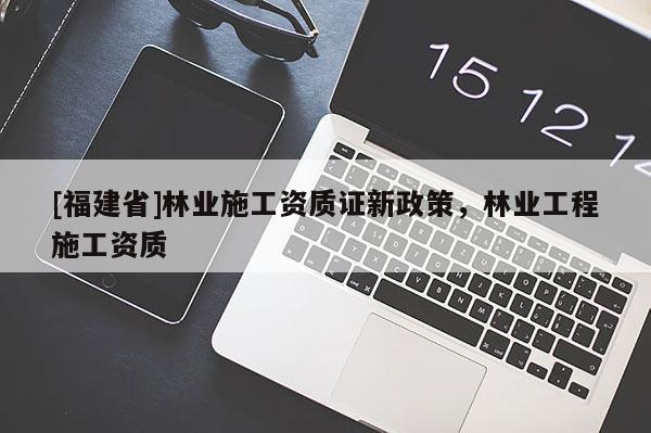 [福建省]林業施工資質證新政策，林業工程施工資質