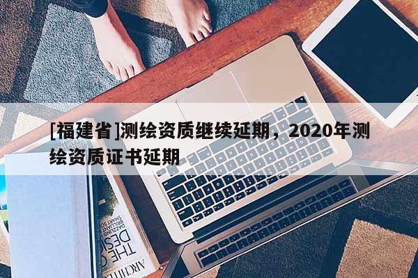 [福建省]測繪資質繼續延期，2020年測繪資質證書延期