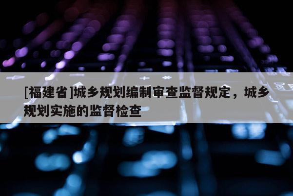 [福建省]城鄉(xiāng)規(guī)劃編制審查監(jiān)督規(guī)定，城鄉(xiāng)規(guī)劃實(shí)施的監(jiān)督檢查