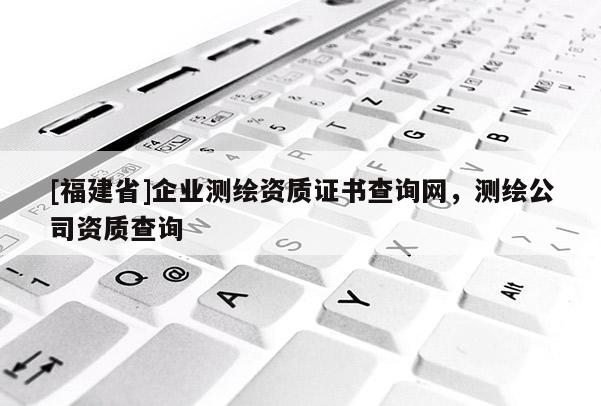 [福建省]企業測繪資質證書查詢網，測繪公司資質查詢