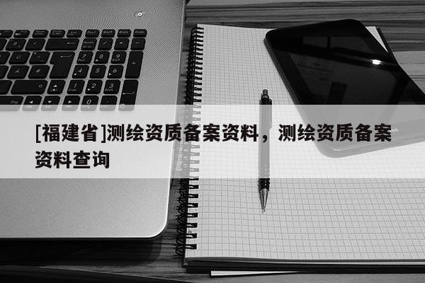 [福建省]測繪資質備案資料，測繪資質備案資料查詢